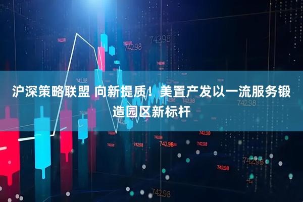沪深策略联盟 向新提质！美置产发以一流服务锻造园区新标杆