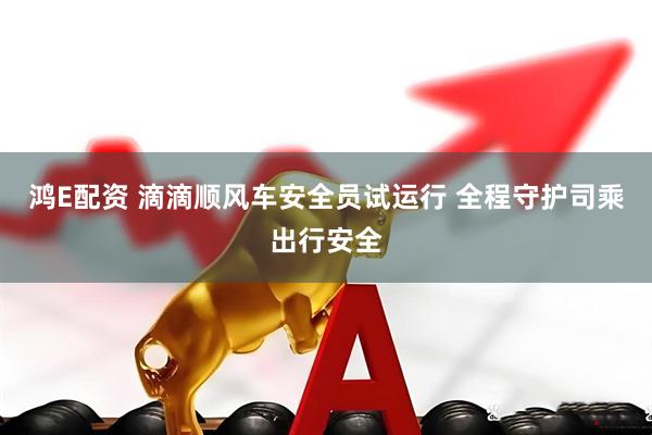 鸿E配资 滴滴顺风车安全员试运行 全程守护司乘出行安全