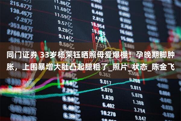 同门证券 33岁杨采钰晒照母爱爆棚！孕晚期脚肿胀，上围暴增大肚凸起腿粗了_照片_状态_陈金飞