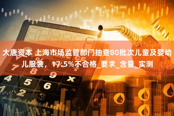 大唐资本 上海市场监管部门抽查80批次儿童及婴幼儿服装，17.5%不合格_要求_含量_实测