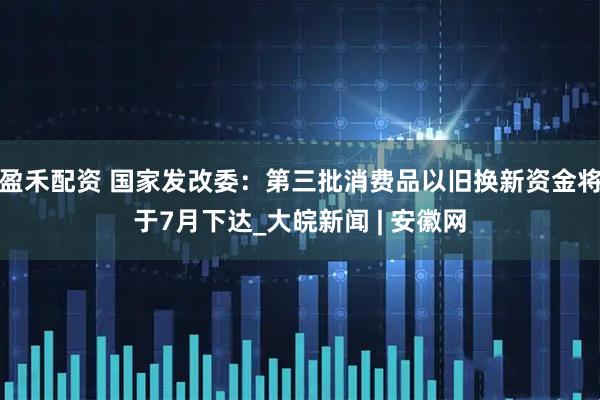 盈禾配资 国家发改委：第三批消费品以旧换新资金将于7月下达_大皖新闻 | 安徽网