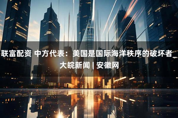 联富配资 中方代表：美国是国际海洋秩序的破坏者_大皖新闻 | 安徽网