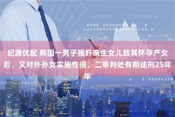 纪源优配 韩国一男子强奸亲生女儿致其怀孕产女后，又对外孙女实施性侵，二审判处有期徒刑25年