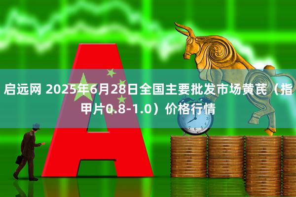 启远网 2025年6月28日全国主要批发市场黄芪（指甲片0.8-1.0）价格行情