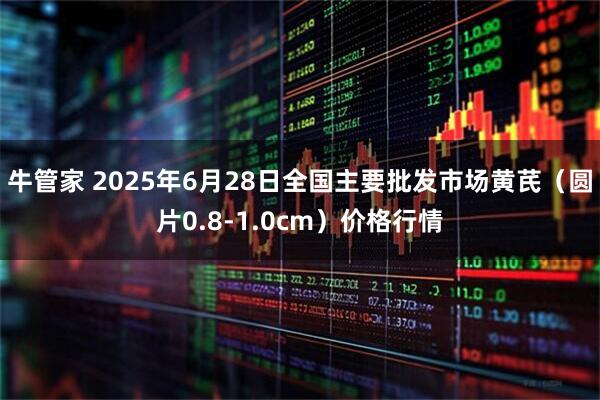 牛管家 2025年6月28日全国主要批发市场黄芪（圆片0.8-1.0cm）价格行情