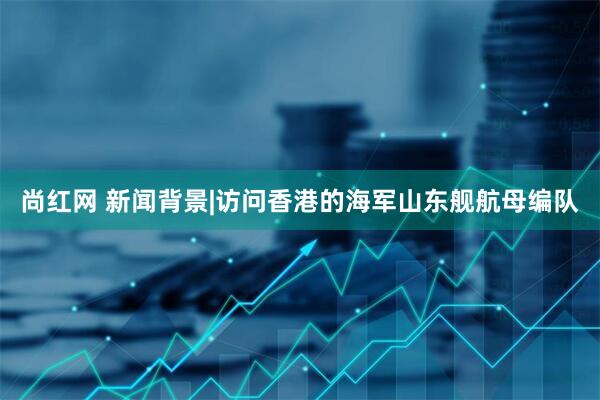 尚红网 新闻背景|访问香港的海军山东舰航母编队
