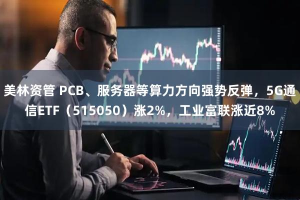 美林资管 PCB、服务器等算力方向强势反弹，5G通信ETF（515050）涨2%，工业富联涨近8%