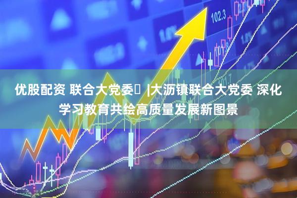 优股配资 联合大党委㉓|大沥镇联合大党委 深化学习教育共绘高质量发展新图景