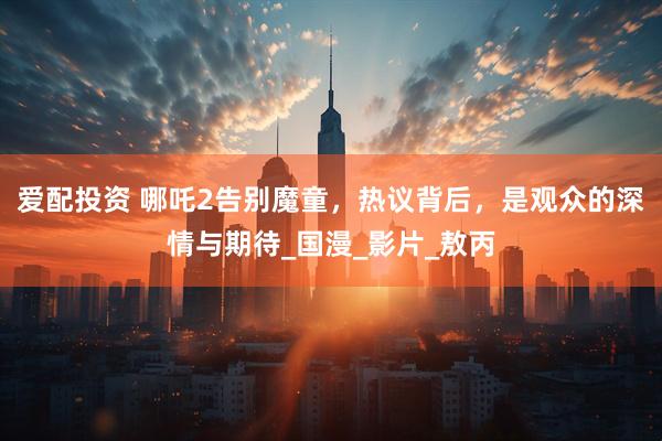 爱配投资 哪吒2告别魔童，热议背后，是观众的深情与期待_国漫_影片_敖丙