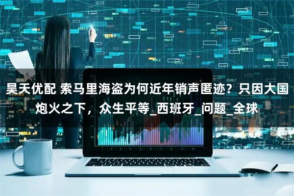 昊天优配 索马里海盗为何近年销声匿迹？只因大国炮火之下，众生平等_西班牙_问题_全球