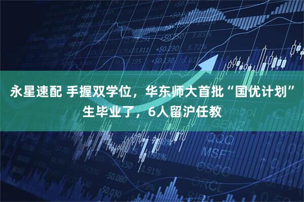 永星速配 手握双学位，华东师大首批“国优计划”生毕业了，6人留沪任教