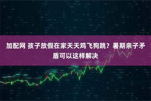 加配网 孩子放假在家天天鸡飞狗跳？暑期亲子矛盾可以这样解决