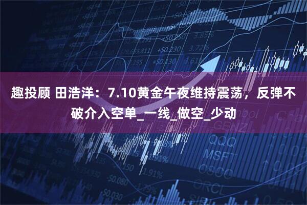 趣投顾 田浩洋：7.10黄金午夜维持震荡，反弹不破介入空单_一线_做空_少动
