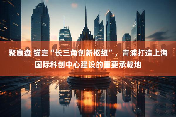 聚赢盘 锚定“长三角创新枢纽”，青浦打造上海国际科创中心建设的重要承载地