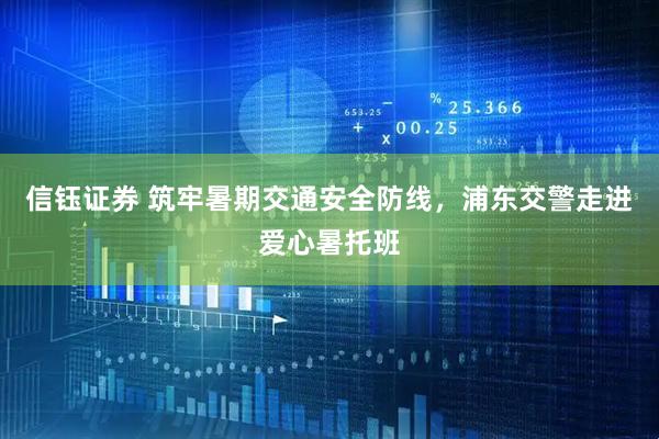 信钰证券 筑牢暑期交通安全防线，浦东交警走进爱心暑托班