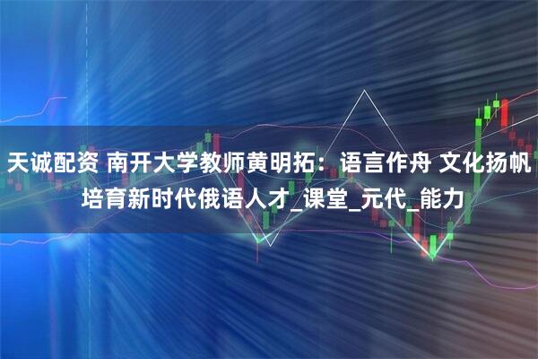 天诚配资 南开大学教师黄明拓：语言作舟 文化扬帆 培育新时代俄语人才_课堂_元代_能力