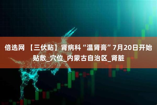 倍选网 【三伏贴】肾病科“温肾膏”7月20日开始贴敷_穴位_内蒙古自治区_肾脏