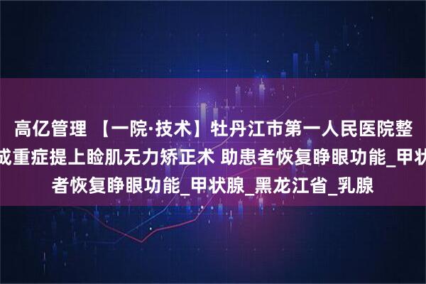 高亿管理 【一院·技术】牡丹江市第一人民医院整形美容外科成功完成重症提上睑肌无力矫正术 助患者恢复睁眼功能_甲状腺_黑龙江省_乳腺