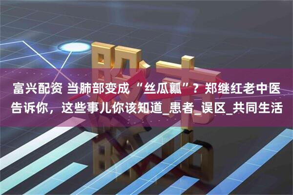 富兴配资 当肺部变成 “丝瓜瓤”？郑继红老中医告诉你，这些事儿你该知道_患者_误区_共同生活