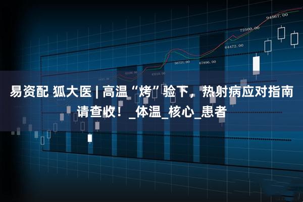 易资配 狐大医 | 高温“烤”验下，热射病应对指南请查收！_体温_核心_患者