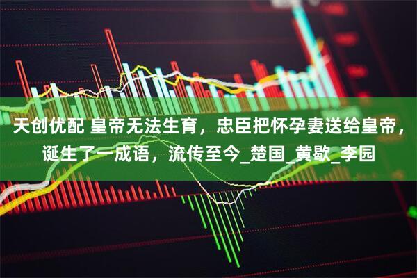 天创优配 皇帝无法生育，忠臣把怀孕妻送给皇帝，诞生了一成语，流传至今_楚国_黄歇_李园