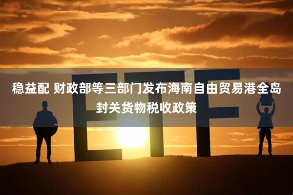 稳益配 财政部等三部门发布海南自由贸易港全岛封关货物税收政策