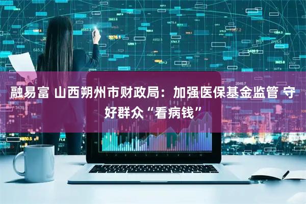 融易富 山西朔州市财政局：加强医保基金监管 守好群众“看病钱”