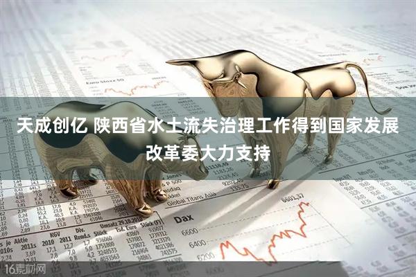 天成创亿 陕西省水土流失治理工作得到国家发展改革委大力支持