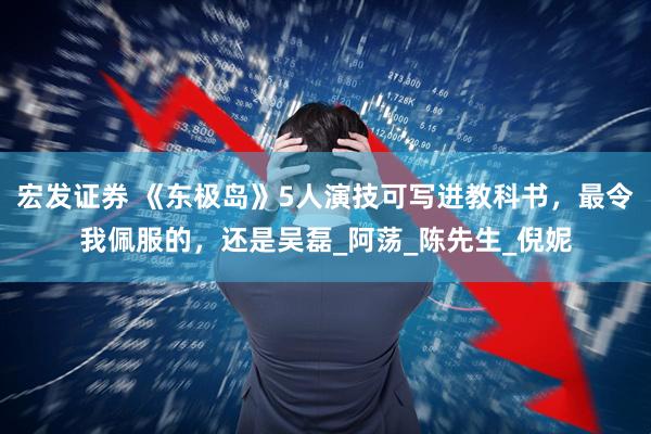 宏发证券 《东极岛》5人演技可写进教科书，最令我佩服的，还是吴磊_阿荡_陈先生_倪妮