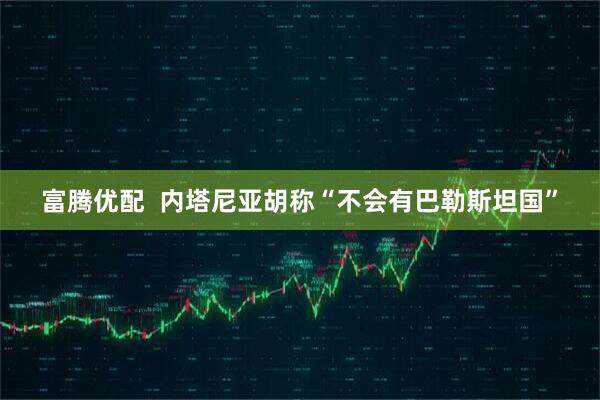 富腾优配  内塔尼亚胡称“不会有巴勒斯坦国”
