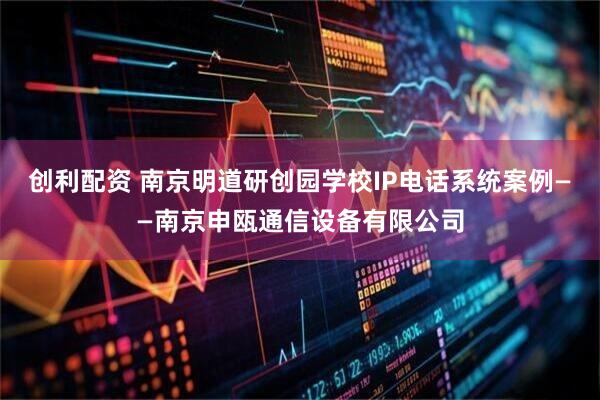 创利配资 南京明道研创园学校IP电话系统案例——南京申瓯通信设备有限公司