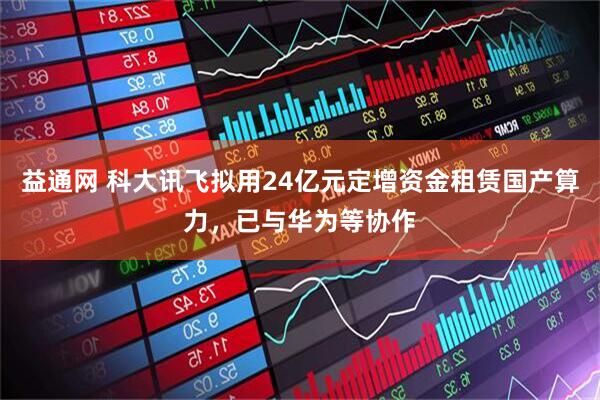 益通网 科大讯飞拟用24亿元定增资金租赁国产算力，已与华为等协作
