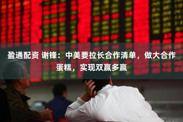 盈通配资 谢锋：中美要拉长合作清单，做大合作蛋糕，实现双赢多赢