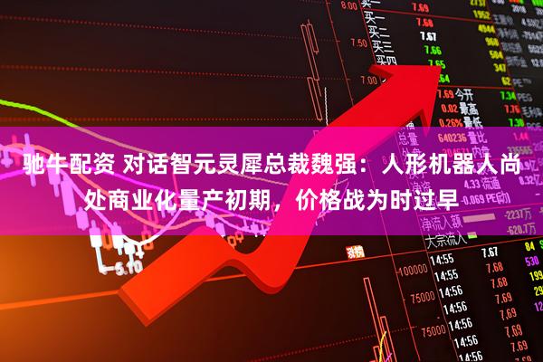 驰牛配资 对话智元灵犀总裁魏强：人形机器人尚处商业化量产初期，价格战为时过早