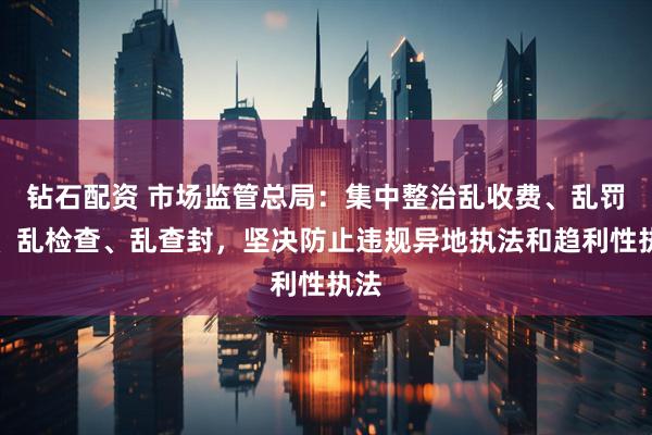 钻石配资 市场监管总局：集中整治乱收费、乱罚款、乱检查、乱查封，坚决防止违规异地执法和趋利性执法