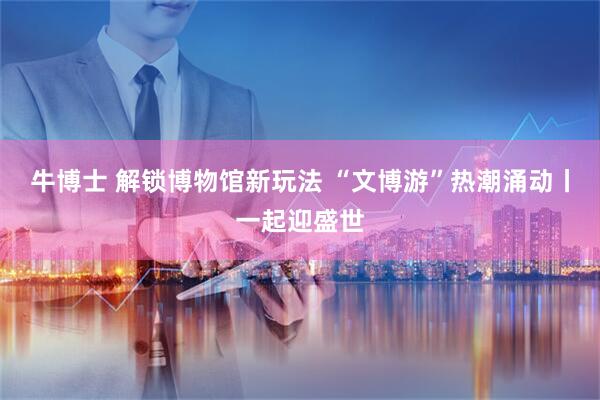 牛博士 解锁博物馆新玩法 “文博游”热潮涌动丨一起迎盛世
