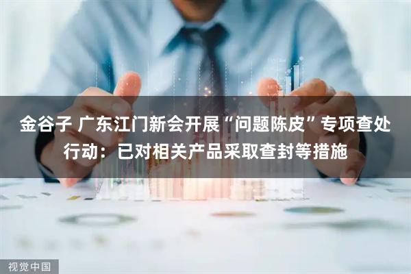 金谷子 广东江门新会开展“问题陈皮”专项查处行动：已对相关产品采取查封等措施