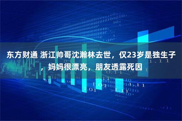 东方财通 浙江帅哥沈瀚林去世，仅23岁是独生子，妈妈很漂亮，朋友透露死因
