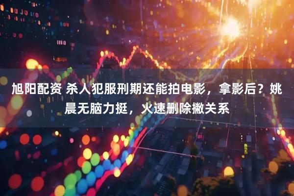 旭阳配资 杀人犯服刑期还能拍电影，拿影后？姚晨无脑力挺，火速删除撇关系